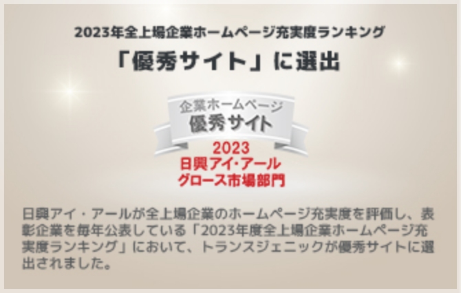 2023年全上場企業ホームページ充実度ランキング「優秀サイト」に選出。日興アイ・アールが全上場企業のホームページ充実度を評価し、抽象企業を毎年公表している「2023年度全上場企業ホームページ充実度ランキング」において、トランスジェニックが優秀サイトに選出されました。